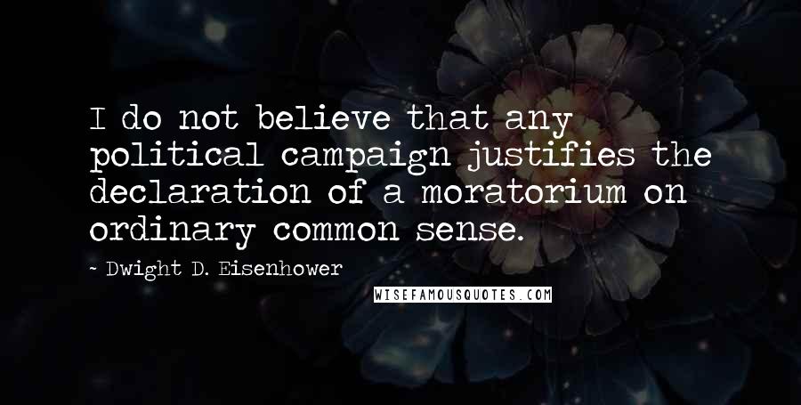 Dwight D. Eisenhower Quotes: I do not believe that any political campaign justifies the declaration of a moratorium on ordinary common sense.