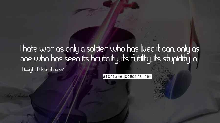 Dwight D. Eisenhower Quotes: I hate war as only a soldier who has lived it can, only as one who has seen its brutality, its futility, its stupidity. a