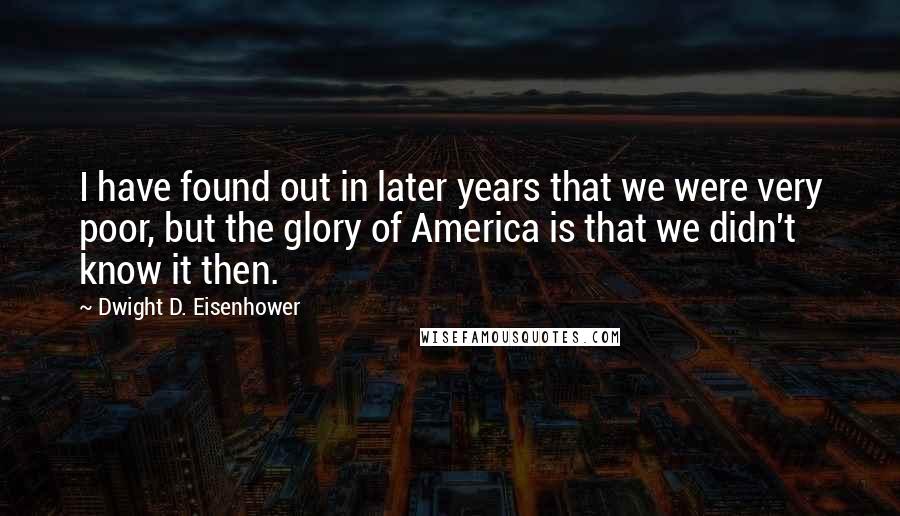 Dwight D. Eisenhower Quotes: I have found out in later years that we were very poor, but the glory of America is that we didn't know it then.