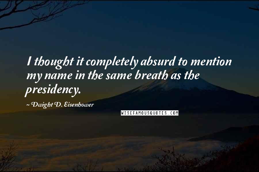 Dwight D. Eisenhower Quotes: I thought it completely absurd to mention my name in the same breath as the presidency.