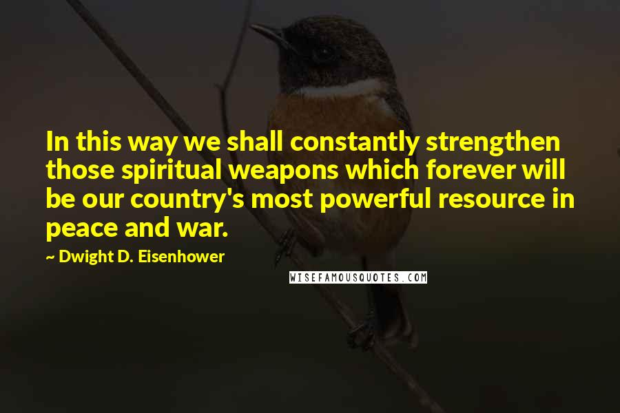 Dwight D. Eisenhower Quotes: In this way we shall constantly strengthen those spiritual weapons which forever will be our country's most powerful resource in peace and war.