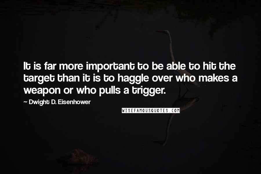 Dwight D. Eisenhower Quotes: It is far more important to be able to hit the target than it is to haggle over who makes a weapon or who pulls a trigger.