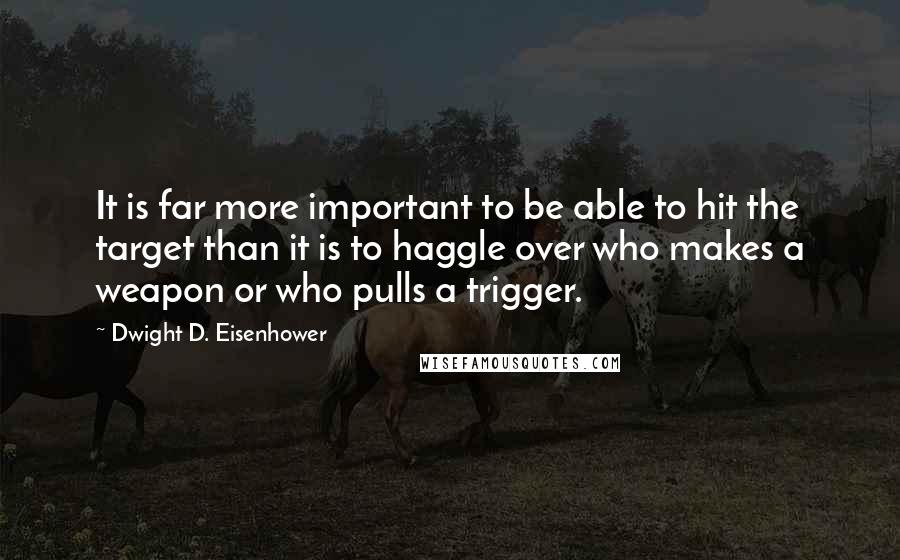 Dwight D. Eisenhower Quotes: It is far more important to be able to hit the target than it is to haggle over who makes a weapon or who pulls a trigger.