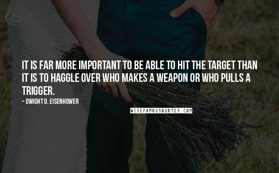 Dwight D. Eisenhower Quotes: It is far more important to be able to hit the target than it is to haggle over who makes a weapon or who pulls a trigger.