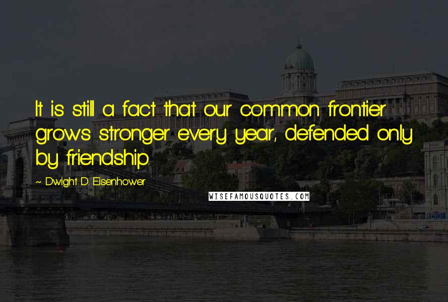 Dwight D. Eisenhower Quotes: It is still a fact that our common frontier grows stronger every year, defended only by friendship.