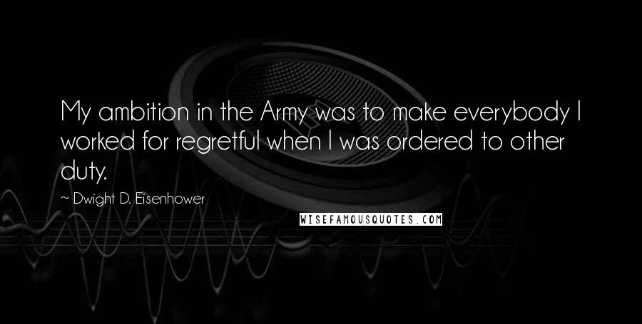 Dwight D. Eisenhower Quotes: My ambition in the Army was to make everybody I worked for regretful when I was ordered to other duty.