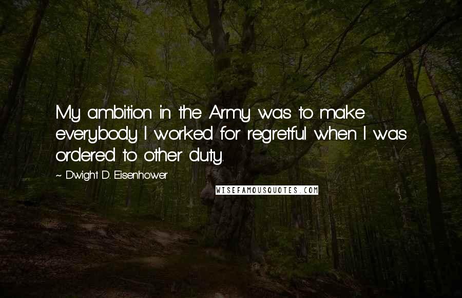 Dwight D. Eisenhower Quotes: My ambition in the Army was to make everybody I worked for regretful when I was ordered to other duty.