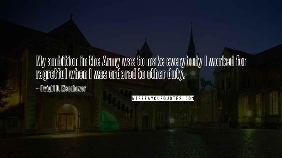 Dwight D. Eisenhower Quotes: My ambition in the Army was to make everybody I worked for regretful when I was ordered to other duty.