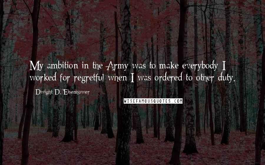 Dwight D. Eisenhower Quotes: My ambition in the Army was to make everybody I worked for regretful when I was ordered to other duty.