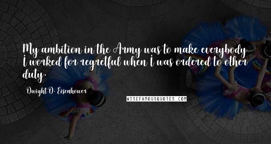 Dwight D. Eisenhower Quotes: My ambition in the Army was to make everybody I worked for regretful when I was ordered to other duty.