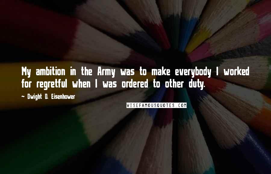 Dwight D. Eisenhower Quotes: My ambition in the Army was to make everybody I worked for regretful when I was ordered to other duty.