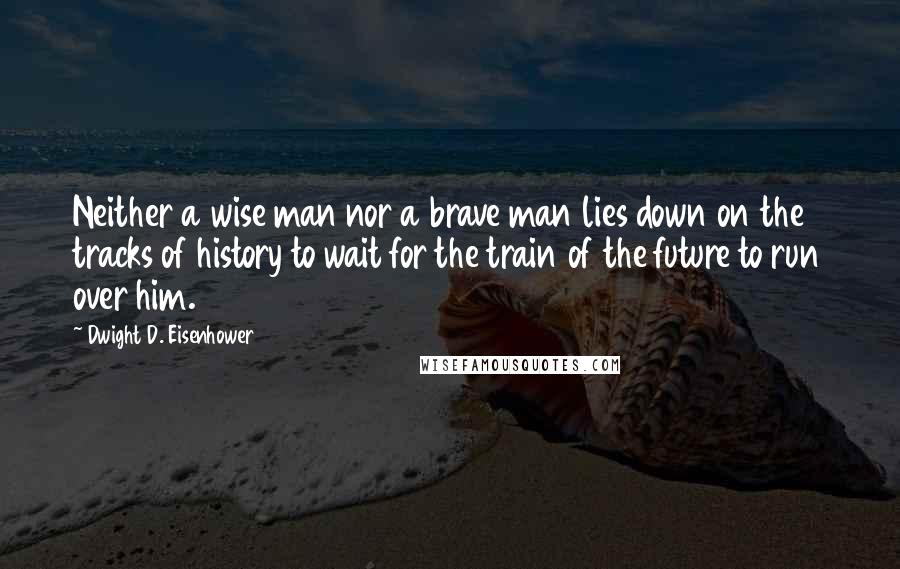 Dwight D. Eisenhower Quotes: Neither a wise man nor a brave man lies down on the tracks of history to wait for the train of the future to run over him.