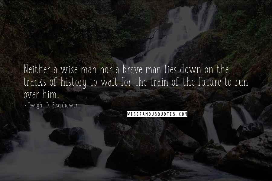 Dwight D. Eisenhower Quotes: Neither a wise man nor a brave man lies down on the tracks of history to wait for the train of the future to run over him.