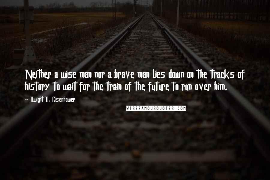 Dwight D. Eisenhower Quotes: Neither a wise man nor a brave man lies down on the tracks of history to wait for the train of the future to run over him.