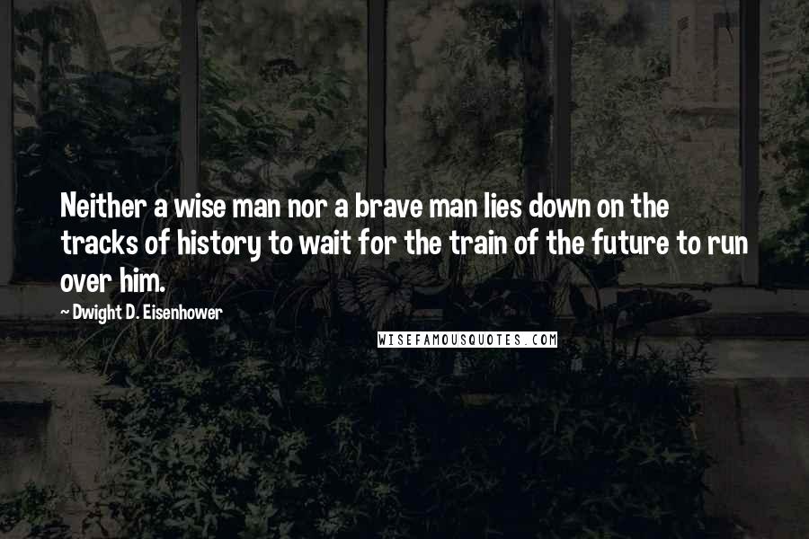 Dwight D. Eisenhower Quotes: Neither a wise man nor a brave man lies down on the tracks of history to wait for the train of the future to run over him.