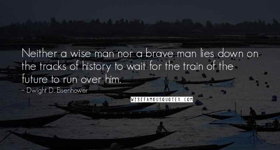 Dwight D. Eisenhower Quotes: Neither a wise man nor a brave man lies down on the tracks of history to wait for the train of the future to run over him.