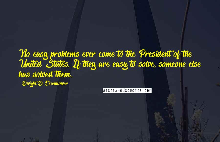 Dwight D. Eisenhower Quotes: No easy problems ever come to the President of the United States. If they are easy to solve, someone else has solved them.