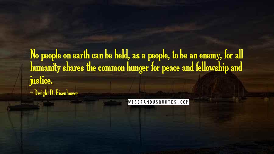 Dwight D. Eisenhower Quotes: No people on earth can be held, as a people, to be an enemy, for all humanity shares the common hunger for peace and fellowship and justice.