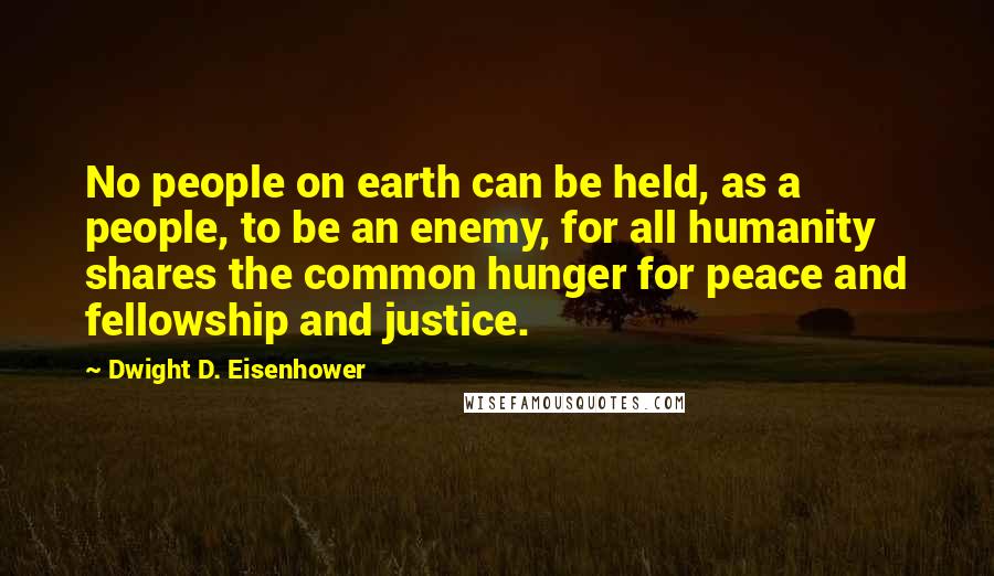 Dwight D. Eisenhower Quotes: No people on earth can be held, as a people, to be an enemy, for all humanity shares the common hunger for peace and fellowship and justice.