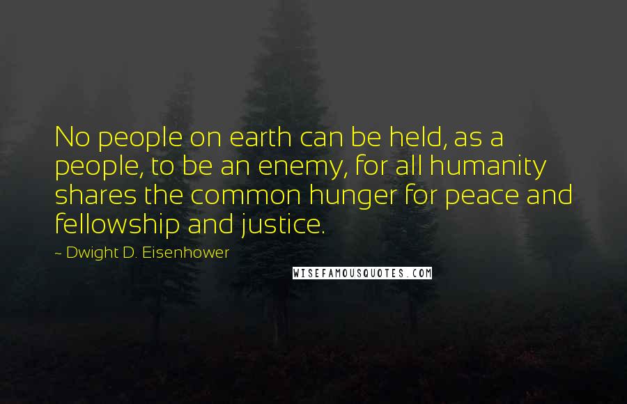 Dwight D. Eisenhower Quotes: No people on earth can be held, as a people, to be an enemy, for all humanity shares the common hunger for peace and fellowship and justice.