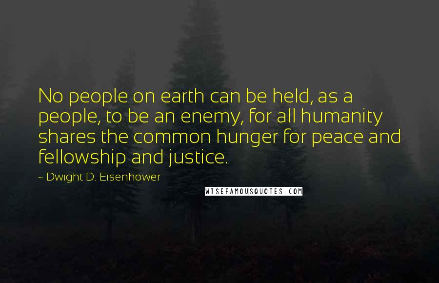 Dwight D. Eisenhower Quotes: No people on earth can be held, as a people, to be an enemy, for all humanity shares the common hunger for peace and fellowship and justice.