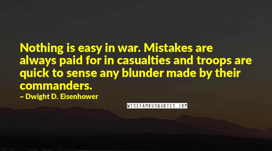 Dwight D. Eisenhower Quotes: Nothing is easy in war. Mistakes are always paid for in casualties and troops are quick to sense any blunder made by their commanders.