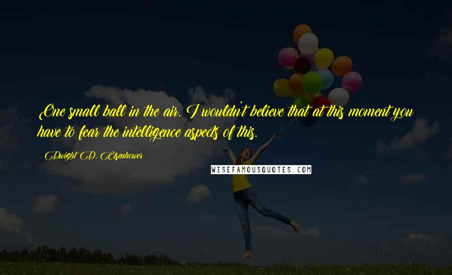 Dwight D. Eisenhower Quotes: One small ball in the air. I wouldn't believe that at this moment you have to fear the intelligence aspects of this.