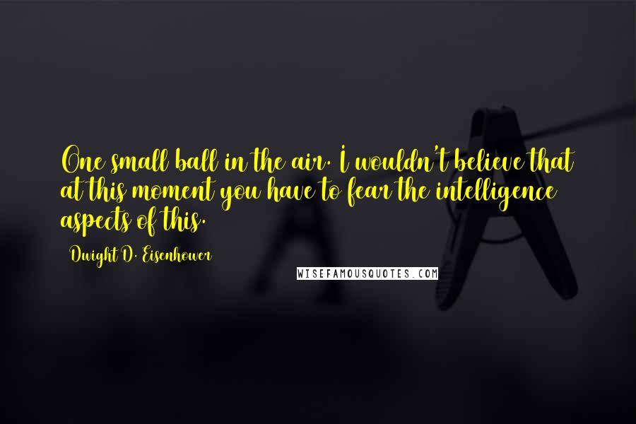 Dwight D. Eisenhower Quotes: One small ball in the air. I wouldn't believe that at this moment you have to fear the intelligence aspects of this.