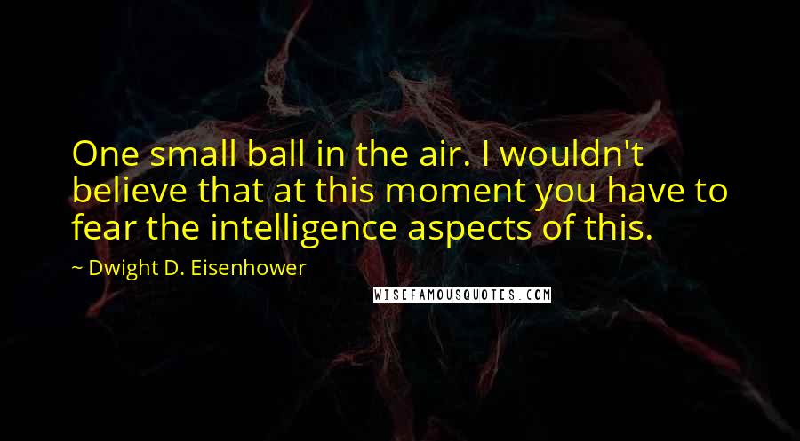 Dwight D. Eisenhower Quotes: One small ball in the air. I wouldn't believe that at this moment you have to fear the intelligence aspects of this.