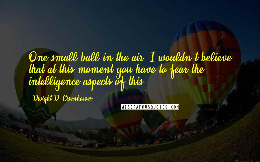 Dwight D. Eisenhower Quotes: One small ball in the air. I wouldn't believe that at this moment you have to fear the intelligence aspects of this.