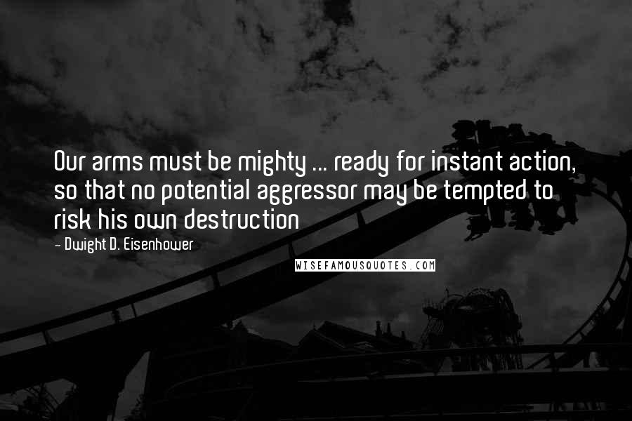 Dwight D. Eisenhower Quotes: Our arms must be mighty ... ready for instant action, so that no potential aggressor may be tempted to risk his own destruction