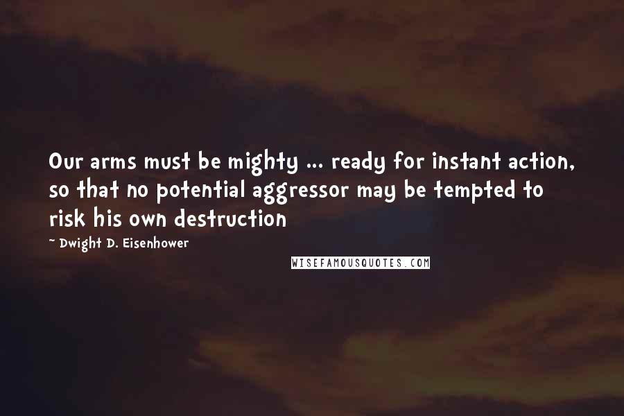 Dwight D. Eisenhower Quotes: Our arms must be mighty ... ready for instant action, so that no potential aggressor may be tempted to risk his own destruction