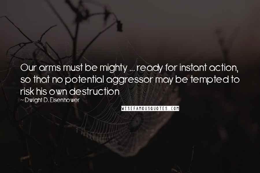 Dwight D. Eisenhower Quotes: Our arms must be mighty ... ready for instant action, so that no potential aggressor may be tempted to risk his own destruction