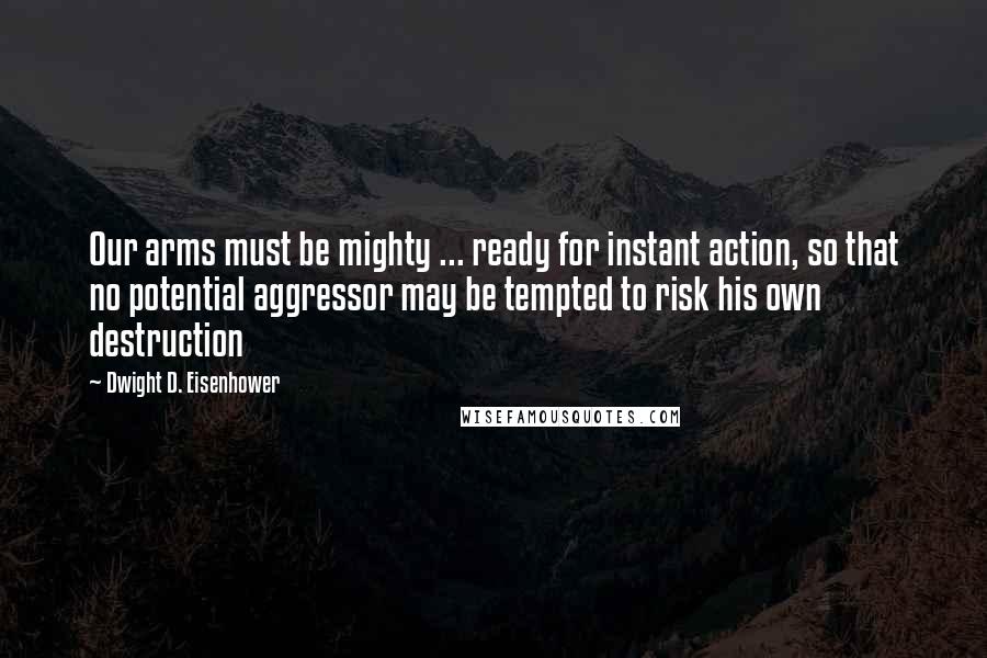 Dwight D. Eisenhower Quotes: Our arms must be mighty ... ready for instant action, so that no potential aggressor may be tempted to risk his own destruction