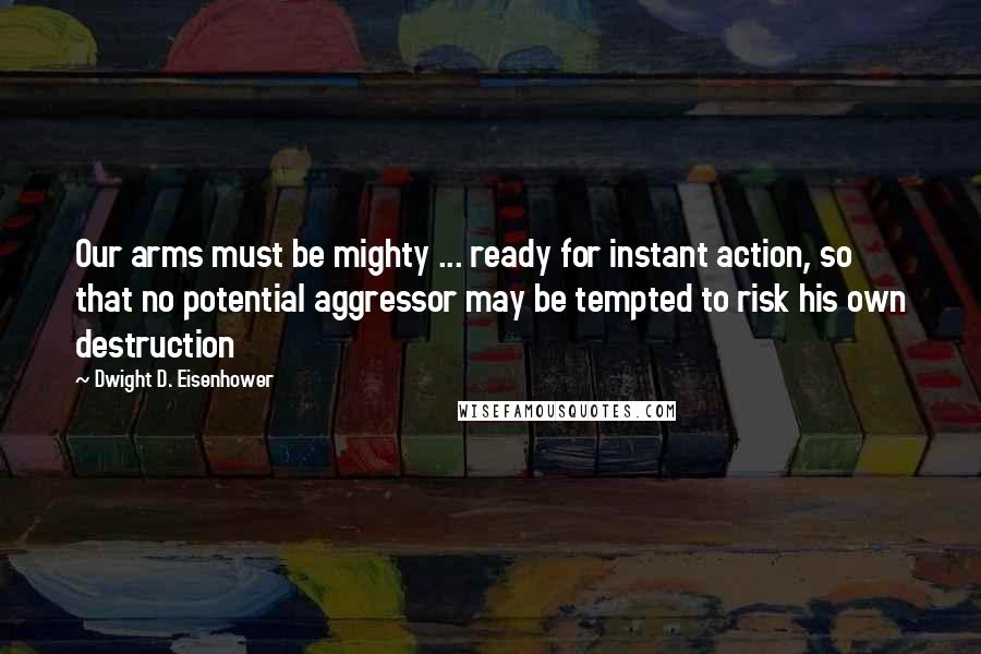 Dwight D. Eisenhower Quotes: Our arms must be mighty ... ready for instant action, so that no potential aggressor may be tempted to risk his own destruction
