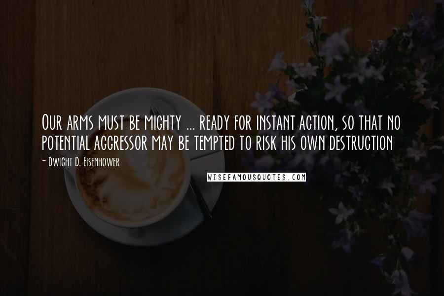 Dwight D. Eisenhower Quotes: Our arms must be mighty ... ready for instant action, so that no potential aggressor may be tempted to risk his own destruction