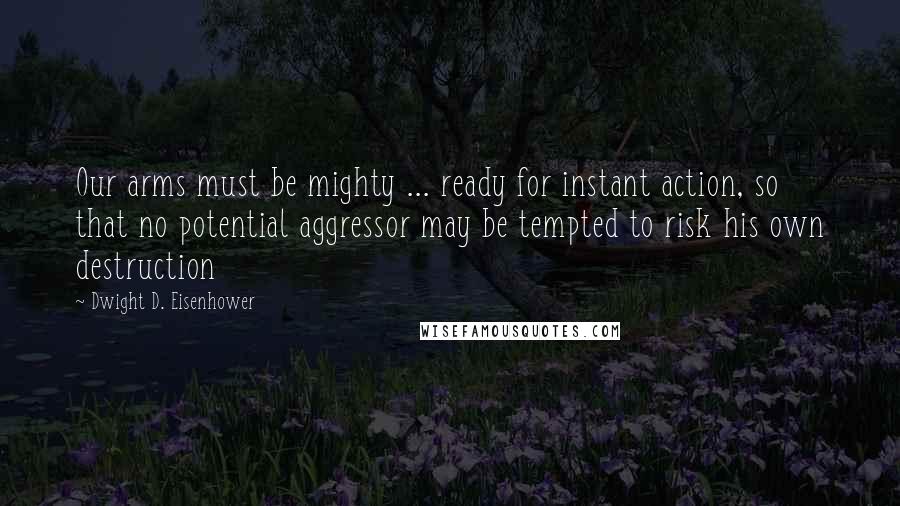 Dwight D. Eisenhower Quotes: Our arms must be mighty ... ready for instant action, so that no potential aggressor may be tempted to risk his own destruction
