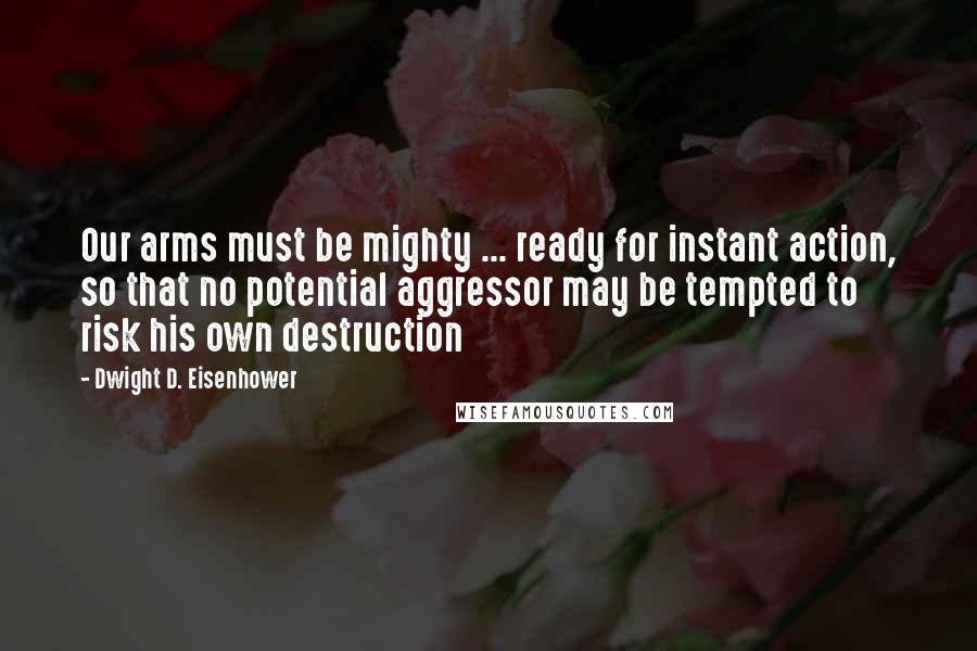 Dwight D. Eisenhower Quotes: Our arms must be mighty ... ready for instant action, so that no potential aggressor may be tempted to risk his own destruction