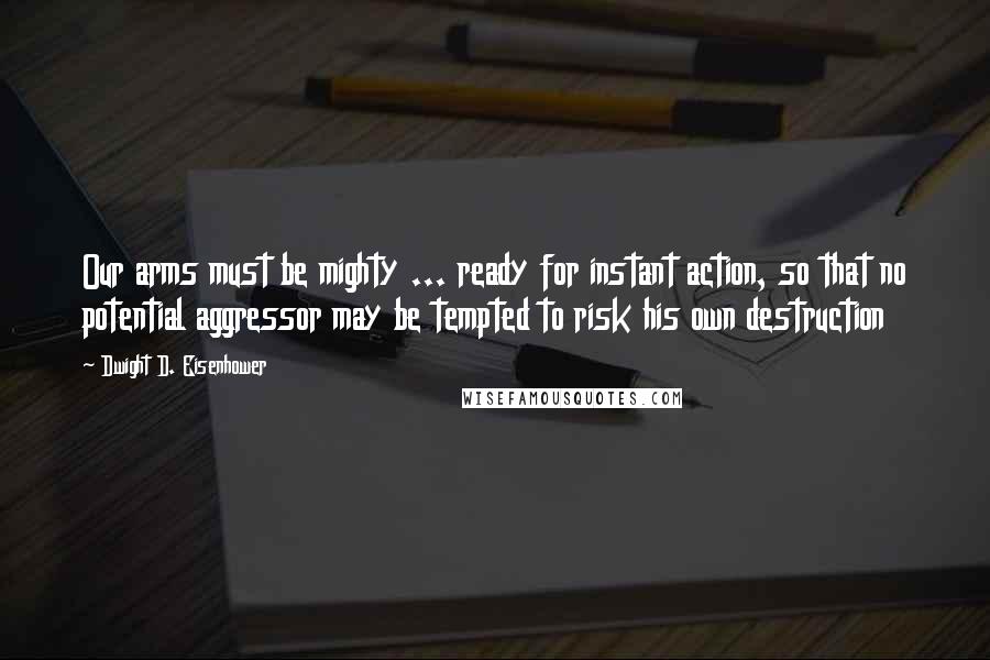 Dwight D. Eisenhower Quotes: Our arms must be mighty ... ready for instant action, so that no potential aggressor may be tempted to risk his own destruction