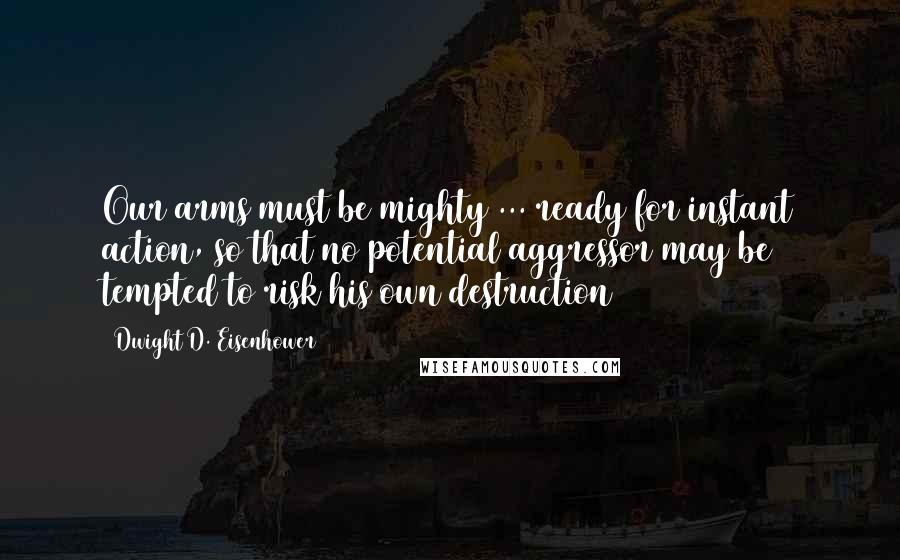 Dwight D. Eisenhower Quotes: Our arms must be mighty ... ready for instant action, so that no potential aggressor may be tempted to risk his own destruction