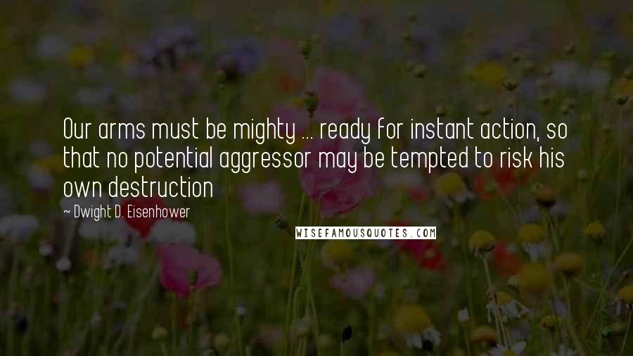 Dwight D. Eisenhower Quotes: Our arms must be mighty ... ready for instant action, so that no potential aggressor may be tempted to risk his own destruction