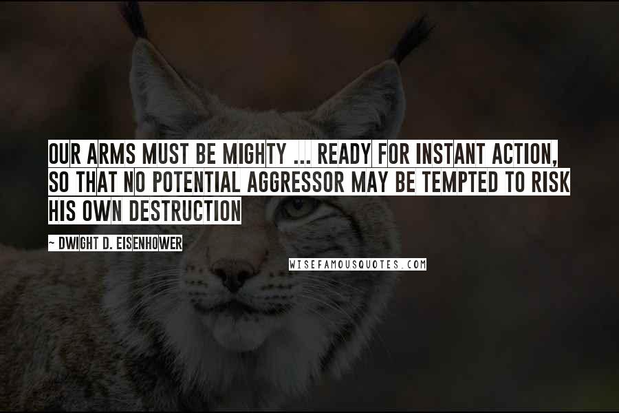 Dwight D. Eisenhower Quotes: Our arms must be mighty ... ready for instant action, so that no potential aggressor may be tempted to risk his own destruction