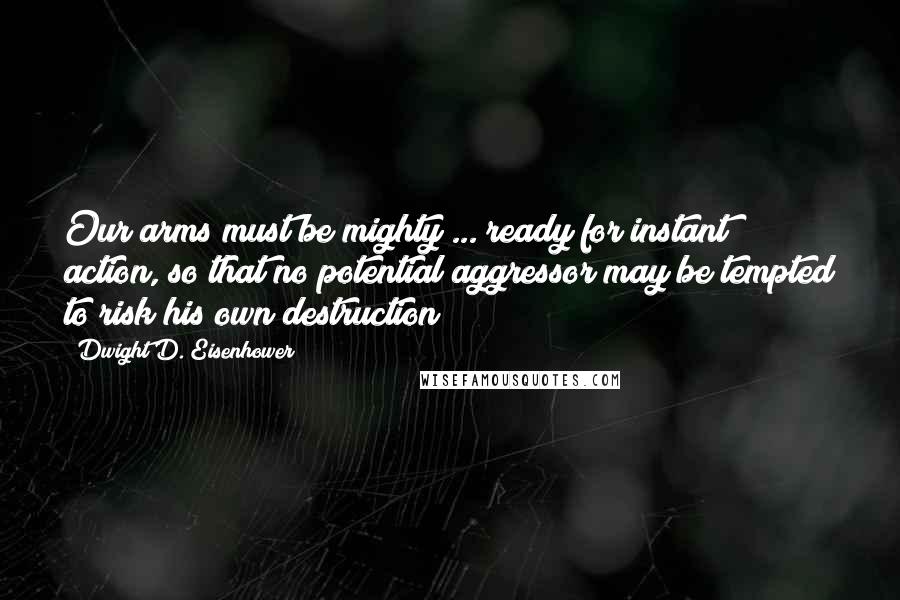 Dwight D. Eisenhower Quotes: Our arms must be mighty ... ready for instant action, so that no potential aggressor may be tempted to risk his own destruction