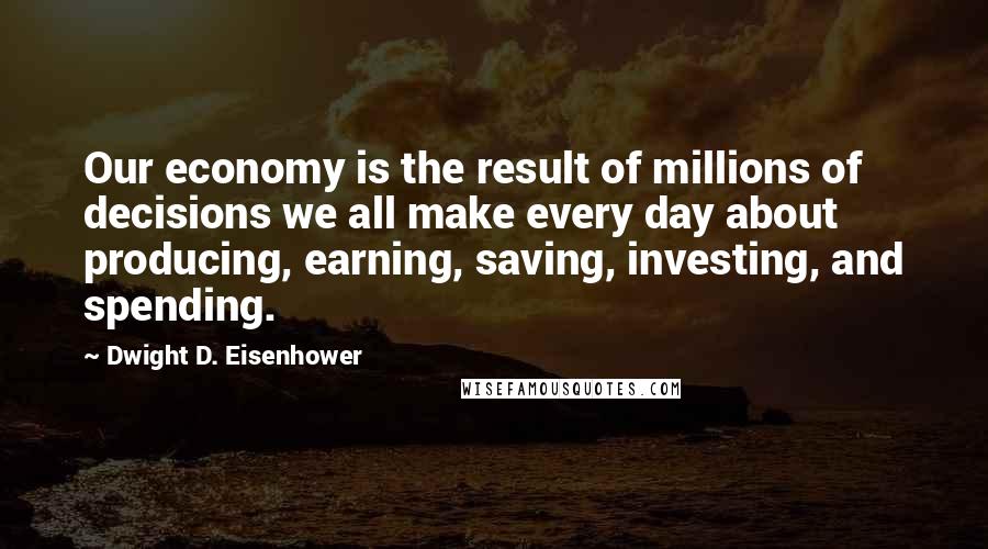 Dwight D. Eisenhower Quotes: Our economy is the result of millions of decisions we all make every day about producing, earning, saving, investing, and spending.