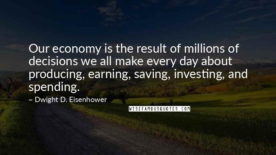 Dwight D. Eisenhower Quotes: Our economy is the result of millions of decisions we all make every day about producing, earning, saving, investing, and spending.