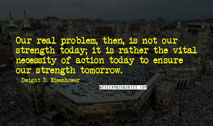 Dwight D. Eisenhower Quotes: Our real problem, then, is not our strength today; it is rather the vital necessity of action today to ensure our strength tomorrow.