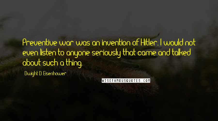 Dwight D. Eisenhower Quotes: Preventive war was an invention of Hitler. I would not even listen to anyone seriously that came and talked about such a thing.