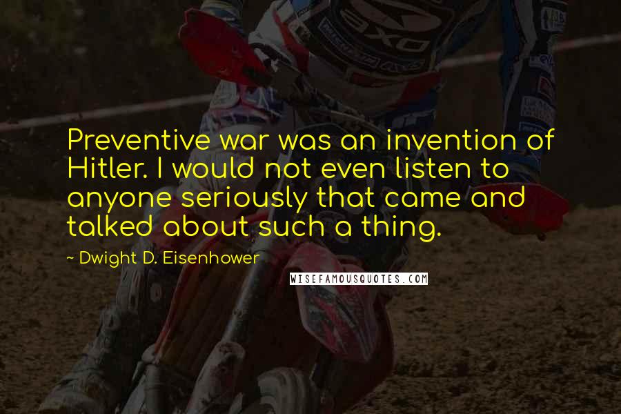 Dwight D. Eisenhower Quotes: Preventive war was an invention of Hitler. I would not even listen to anyone seriously that came and talked about such a thing.