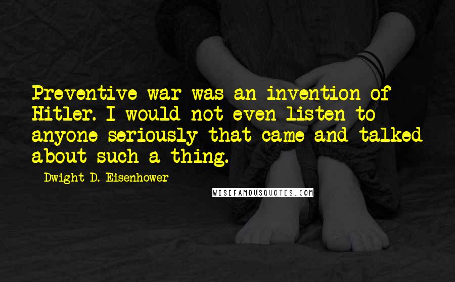 Dwight D. Eisenhower Quotes: Preventive war was an invention of Hitler. I would not even listen to anyone seriously that came and talked about such a thing.