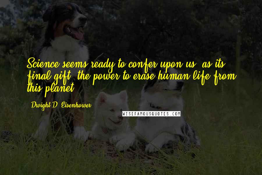 Dwight D. Eisenhower Quotes: Science seems ready to confer upon us, as its final gift, the power to erase human life from this planet.